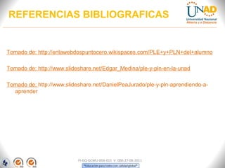 REFERENCIAS BIBLIOGRAFICAS


Tomado de: http://enlawebdospuntocero.wikispaces.com/PLE+y+PLN+del+alumno

Tomado de: http://www.slideshare.net/Edgar_Medina/ple-y-pln-en-la-unad

Tomado de: http://www.slideshare.net/DanielPeaJurado/ple-y-pln-aprendiendo-a-
  aprender




                           FI-GQ-GCMU-004-015 V. 000-27-08-2011
 