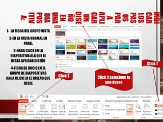 INDI
CAR
LOS
PAS
OS
PAR
A
APLI
CAR
UN
DISE
ÑO
EN
UNA
DIA
POS
ITIV
A:
1- LA FICHA DEL GRUPO VISTA
2-EN LA VISTA NORMAL EN
PANEL
3-HAGA CLICK EN LA
DIAPOSITIVA ALA QUE LE
DESEA APLICAR DISEÑO
4-FICHA DE INICIO EN EL
GRUPO DE DIAPOSITIVAS
HAGA CLICK EN EL DISEÑO QUE
DESEE
14
Click 1
Click 2 Click 3 selecione la
que desee
 