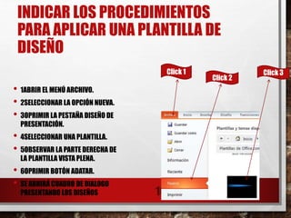 INDICAR LOS PROCEDIMIENTOS
PARA APLICAR UNA PLANTILLA DE
DISEÑO
• 1ABRIR EL MENÚ ARCHIVO.
• 2SELECCIONAR LA OPCIÓN NUEVA.
• 3OPRIMIR LA PESTAÑA DISEÑO DE
PRESENTACIÓN.
• 4SELECCIONAR UNA PLANTILLA.
• 5OBSERVAR LA PARTE DERECHA DE
LA PLANTILLA VISTA PLENA.
• 6OPRIMIR BOTÓN ADATAR.
• SE ABRIRÁ CUADRO DE DIALOGO
PRESENTANDO LOS DISEÑOS 16
Click 1
Click 2
Click 3
 