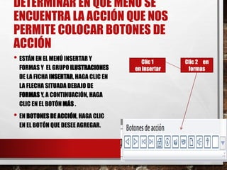DETERMINAR EN QUE MENÚ SE
ENCUENTRA LA ACCIÓN QUE NOS
PERMITE COLOCAR BOTONES DE
ACCIÓN
• ESTÁN EN EL MENÚ INSERTAR Y
FORMAS Y EL GRUPO ILUSTRACIONES
DE LA FICHA INSERTAR, HAGA CLIC EN
LA FLECHA SITUADA DEBAJO DE
FORMAS Y, A CONTINUACIÓN, HAGA
CLIC EN EL BOTÓN MÁS .
• EN BOTONES DE ACCIÓN, HAGA CLIC
EN EL BOTÓN QUE DESEE AGREGAR.
26/03/2015 12:06
A. M.
20
Clic 1
en insertar
Clic 2 en
formas
 