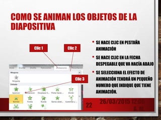 COMO SE ANIMAN LOS OBJETOS DE LA
DIAPOSITIVA
• SE HACE CLIC EN PESTAÑA
ANIMACIÓN
• SE HACE CLIC EN LA FECHA
DESPEGABLE QUE VA HACÍA ABAJO
• SE SELECCIONA EL EFECTO DE
ANIMACIÓN TENDRÁ UN PEQUEÑO
NUMERO QUE INDIQUE QUE TIENE
ANIMACIÓN.
26/03/2015 12:06
A. M.
22
Clic 1 Clic 2
Clic 3
 