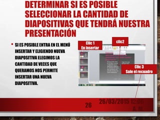 DETERMINAR SI ES POSIBLE
SELECCIONAR LA CANTIDAD DE
DIAPOSITIVAS QUE TENDRÁ NUESTRA
PRESENTACIÓN
• SI ES POSIBLE ENTRA EN EL MENÚ
INSERTAR Y ELIGIENDO NUEVA
DIAPOSITIVA ELEGIMOS LA
CANTIDAD DE VECES QUE
QUERAMOS NOS PERMITE
INSERTAR UNA NUEVA
DIAPOSITIVA.
26/03/2015 12:06
A. M.
26
Clic 1
En insertar
clic2
Clic 3
Sale el recuadro
 
