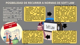 POSIBILIDAD DE RECURRIR A NORMAS DE SOFT LAW
El régimen de contratos
internacionales en el mundo es
controvertido, con esfuerzos de
unificación que no han sido
exitosos. En Latinoamérica, la
situación es especialmente
desalentadora, ya que la
Convención Interamericana sobre
Derecho Aplicable a los Contratos
Internacionales, de alta calidad,
solo ha sido ratificada por México
y Venezuela.
En Europa, las normas de Soft Law
no se aplican, de manera que un
contrato basado solo en los
Principios de Unidroit se considera
sin cláusula de electio iuris, una
opinión respaldada por la mayoría
de los autores. En cambio, en
América Latina, la situación es
distinta, como señala la Convención
de Méjico en su artículo 9, donde se
indica que el Tribunal debe
considerar los principios generales
del derecho comercial internacional
aceptados por organismos
internacionales.
En la legislación peruana, es posible
aplicar normas de Soft Law, como los
Principios de Unidroit sobre contratos
comerciales internacionales, si las partes
deciden incluirlos en su contrato. La
fuerza obligatoria de estos principios
proviene del acuerdo entre los
contratantes, respaldado por el principio
de autonomía de la voluntad, que es
ampliamente reconocido en el Derecho
Internacional Privado peruano.
Se propone abandonar el enfoque
conflictual del siglo XIX que reduce
los contratos internacionales a la
legislación de un solo país,
tratándolos como contratos
internos. Se espera que, en el
futuro, se incorporen los Principios
de Unidroit, al igual que se hizo
con la ley-modelo de Uncitral, para
modernizar el régimen legal de los
contratos internacionales en el
siglo XXI.
El concepto soft law se
utiliza para denotar
acuerdos, principios y
declaraciones que no son
legalmente vinculantes. Los
instrumentos de derecho
blando se encuentran
predominantemente en el
ámbito internacional.
 