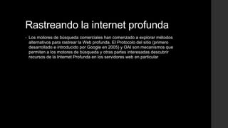 Rastreando la internet profunda
• Los motores de búsqueda comerciales han comenzado a explorar métodos
alternativos para rastrear la Web profunda. El Protocolo del sitio (primero
desarrollado e introducido por Google en 2005) y OAI son mecanismos que
permiten a los motores de búsqueda y otras partes interesadas descubrir
recursos de la Internet Profunda en los servidores web en particular
 