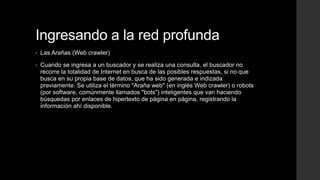 Ingresando a la red profunda
• Las Arañas (Web crawler)
• Cuando se ingresa a un buscador y se realiza una consulta, el buscador no
recorre la totalidad de Internet en busca de las posibles respuestas, si no que
busca en su propia base de datos, que ha sido generada e indizada
previamente. Se utiliza el término "Araña web" (en inglés Web crawler) o robots
(por software, comúnmente llamados "bots") inteligentes que van haciendo
búsquedas por enlaces de hipertexto de página en página, registrando la
información ahí disponible.
 