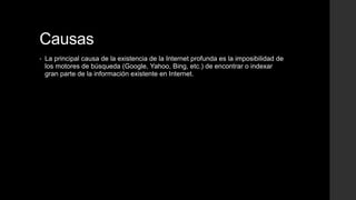 Causas
• La principal causa de la existencia de la Internet profunda es la imposibilidad de
los motores de búsqueda (Google, Yahoo, Bing, etc.) de encontrar o indexar
gran parte de la información existente en Internet.
 