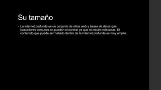Su tamaño
• La internet profunda es un conjunto de sitios web y bases de datos que
buscadores comunes no pueden encontrar ya que no están indexadas. El
contenido que puede ser hallado dentro de la Internet profunda es muy amplio.
 
