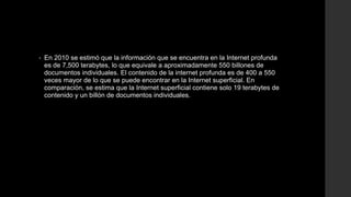 • En 2010 se estimó que la información que se encuentra en la Internet profunda
es de 7,500 terabytes, lo que equivale a aproximadamente 550 billones de
documentos individuales. El contenido de la internet profunda es de 400 a 550
veces mayor de lo que se puede encontrar en la Internet superficial. En
comparación, se estima que la Internet superficial contiene solo 19 terabytes de
contenido y un billón de documentos individuales.
 