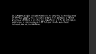 • La ACM por sus siglas en inglés (Association for Computing Machinery) publicó
en 2007 que Google y Yahoo indexaban el 32 % de los objetos de la internet
profunda, y MSN tenía la cobertura más pequeña con el 11 %. Sin embargo, la
cobertura de lo tres motores era de 37 %, lo que indicaba que estaban
indexando casi los mismos objetos
 