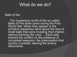 What do we do? Balls of fire:    The mysterious world of the so-called Balls of Fire fame came during the First World War. When they appear in the primitive warplanes were about the size of small balls that were invading their interior, without harming the crew ... Each side blamed the conflict on the presence of concealed weapons, the presumption that quickly crumbled, leaving the enemy discovered. 