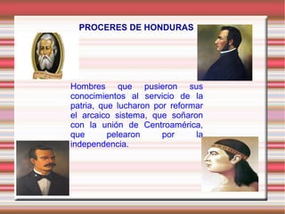 PROCERES DE HONDURAS 
Hombres que pusieron sus 
conocimientos al servicio de la 
patria, que lucharon por reformar 
el arcaico sistema, que soñaron 
con la unión de Centroamérica, 
que pelearon por la 
independencia. 
 