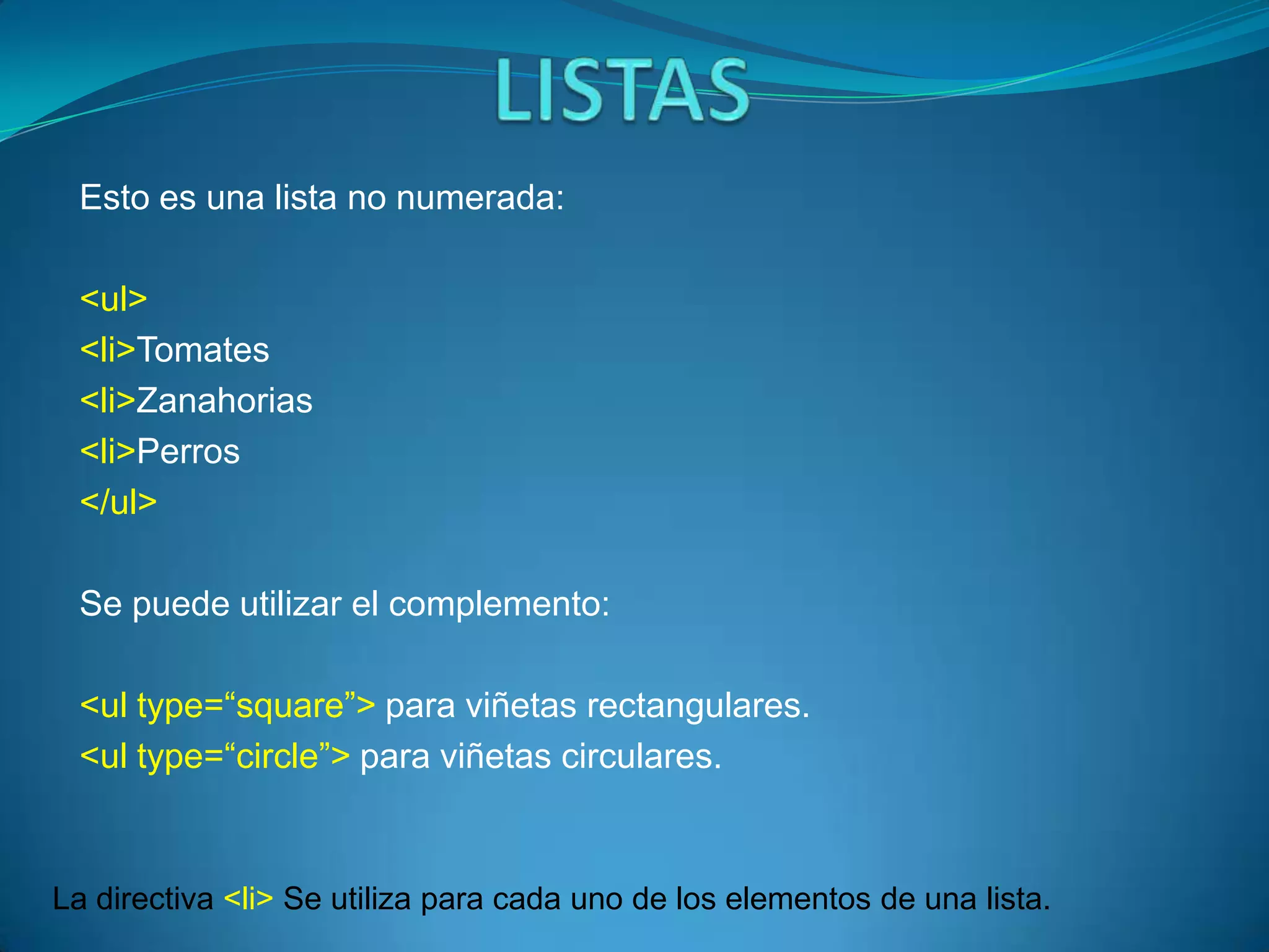 Esto es una lista no numerada:

 <ul>
 <li>Tomates
 <li>Zanahorias
 <li>Perros
 </ul>

 Se puede utilizar el complemento:

 <ul type=“square”> para viñetas rectangulares.
 <ul type=“circle”> para viñetas circulares.



La directiva <li> Se utiliza para cada uno de los elementos de una lista.
 
