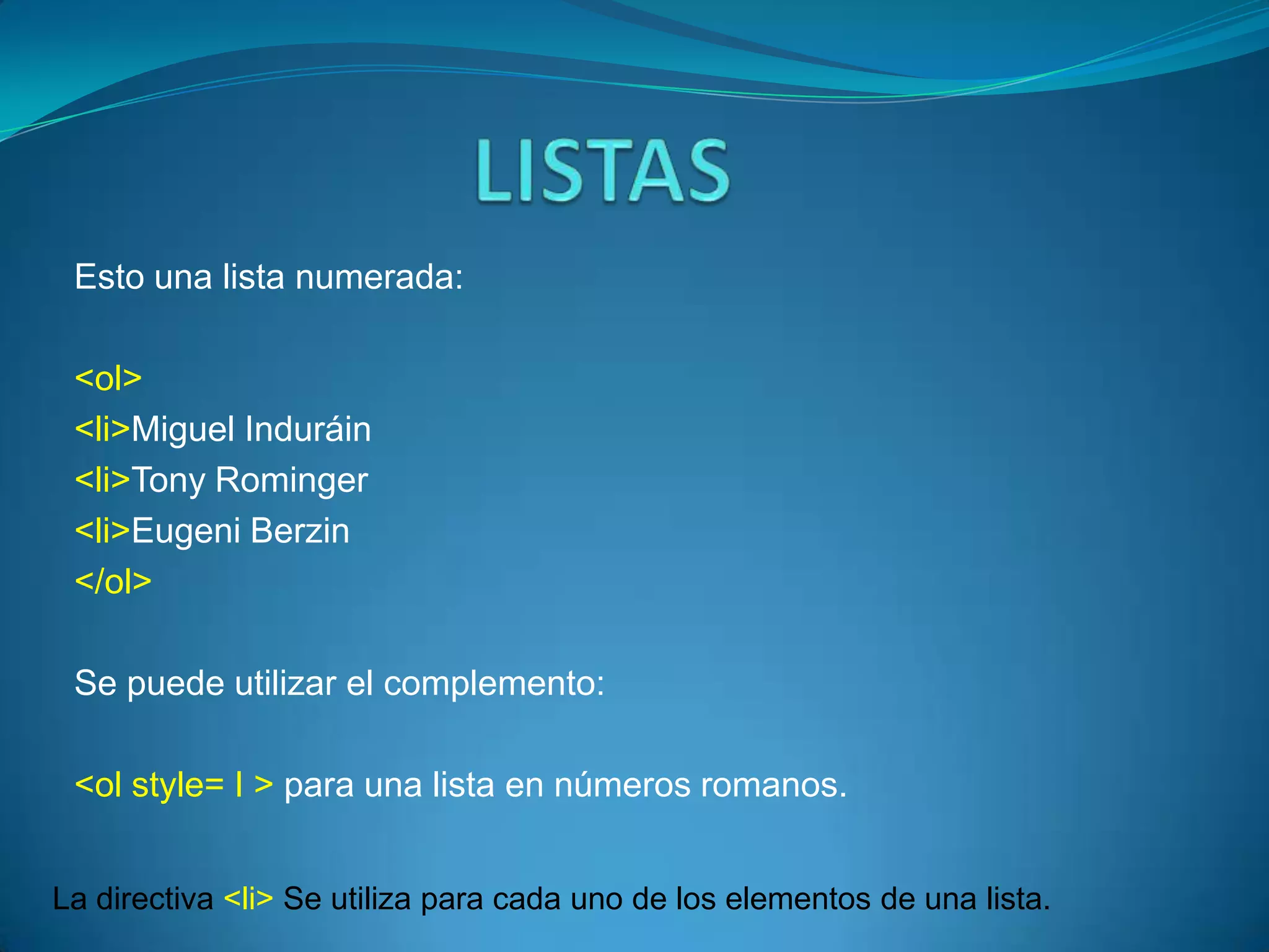 Esto una lista numerada:

 <ol>
 <li>Miguel Induráin
 <li>Tony Rominger
 <li>Eugeni Berzin
 </ol>

 Se puede utilizar el complemento:

 <ol style= I > para una lista en números romanos.


La directiva <li> Se utiliza para cada uno de los elementos de una lista.
 