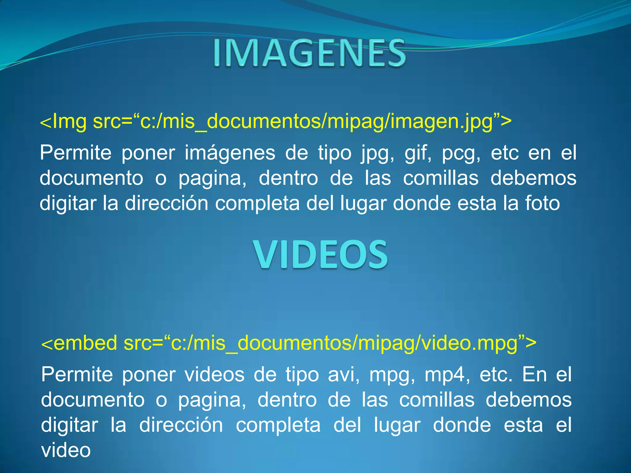 <Img src=“c:/mis_documentos/mipag/imagen.jpg”>
Permite poner imágenes de tipo jpg, gif, pcg, etc en el
documento o pagina, dentro de las comillas debemos
digitar la dirección completa del lugar donde esta la foto

                      VIDEOS
<embed src=“c:/mis_documentos/mipag/video.mpg”>
Permite poner videos de tipo avi, mpg, mp4, etc. En el
documento o pagina, dentro de las comillas debemos
digitar la dirección completa del lugar donde esta el
video
 