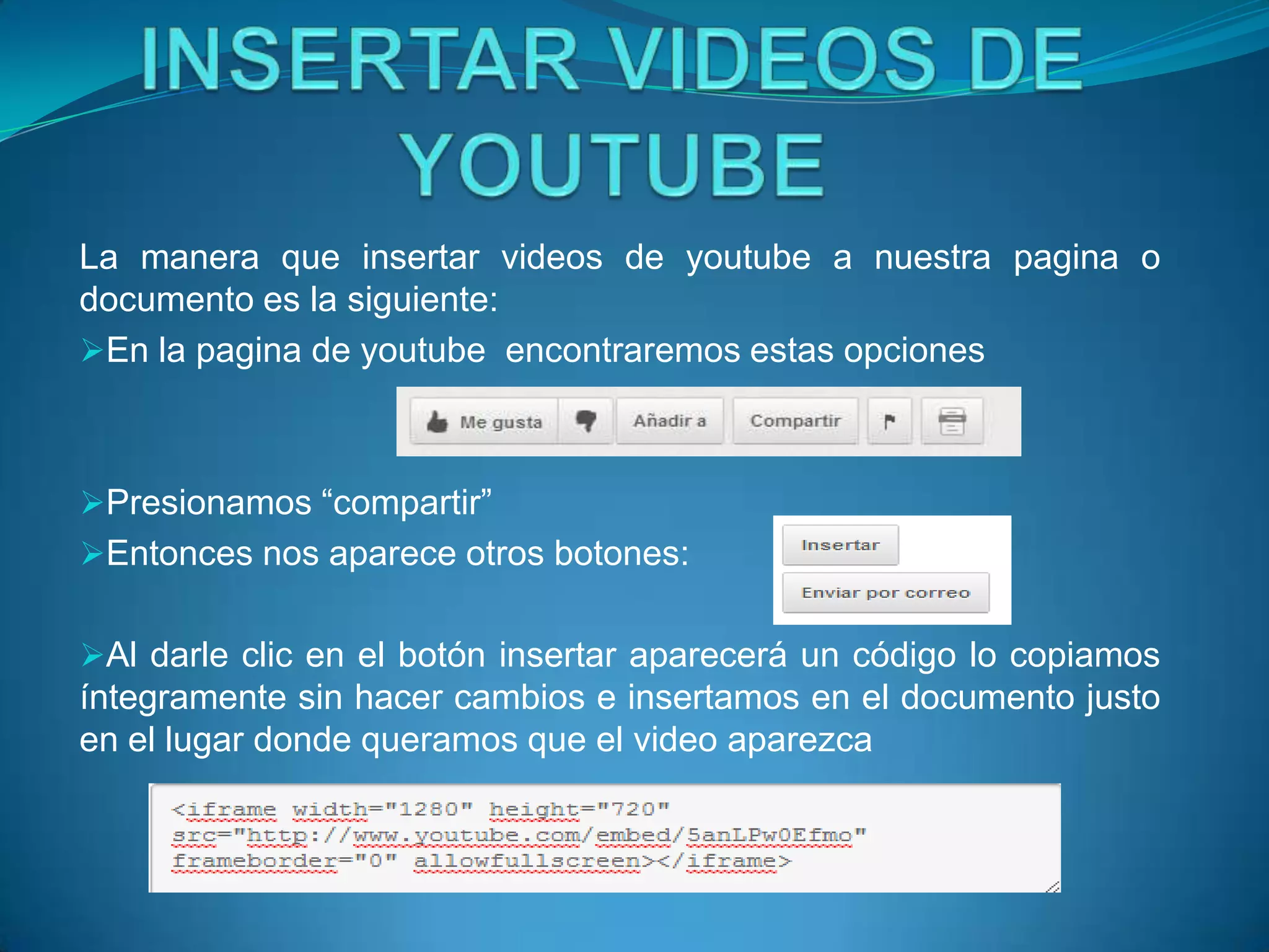 La manera que insertar videos de youtube a nuestra pagina o
documento es la siguiente:
En la pagina de youtube encontraremos estas opciones



Presionamos “compartir”
Entonces nos aparece otros botones:


Al darle clic en el botón insertar aparecerá un código lo copiamos
íntegramente sin hacer cambios e insertamos en el documento justo
en el lugar donde queramos que el video aparezca
 