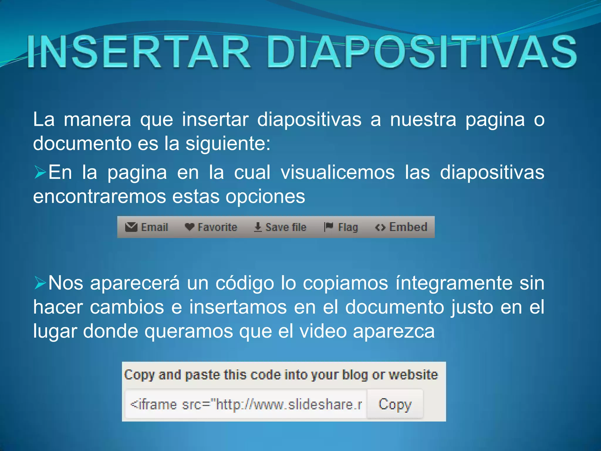 La manera que insertar diapositivas a nuestra pagina o
documento es la siguiente:
En la pagina en la cual visualicemos las diapositivas
encontraremos estas opciones



Nos aparecerá un código lo copiamos íntegramente sin
hacer cambios e insertamos en el documento justo en el
lugar donde queramos que el video aparezca
 
