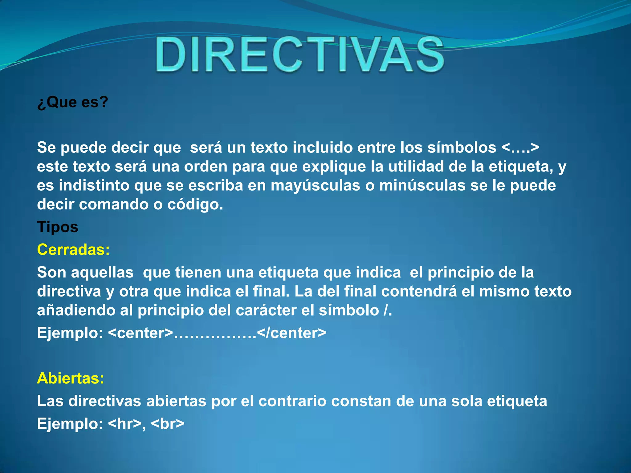 ¿Que es?

Se puede decir que será un texto incluido entre los símbolos <….>
este texto será una orden para que explique la utilidad de la etiqueta, y
es indistinto que se escriba en mayúsculas o minúsculas se le puede
decir comando o código.
Tipos
Cerradas:
Son aquellas que tienen una etiqueta que indica el principio de la
directiva y otra que indica el final. La del final contendrá el mismo texto
añadiendo al principio del carácter el símbolo /.
Ejemplo: <center>…………….</center>

Abiertas:
Las directivas abiertas por el contrario constan de una sola etiqueta
Ejemplo: <hr>, <br>
 