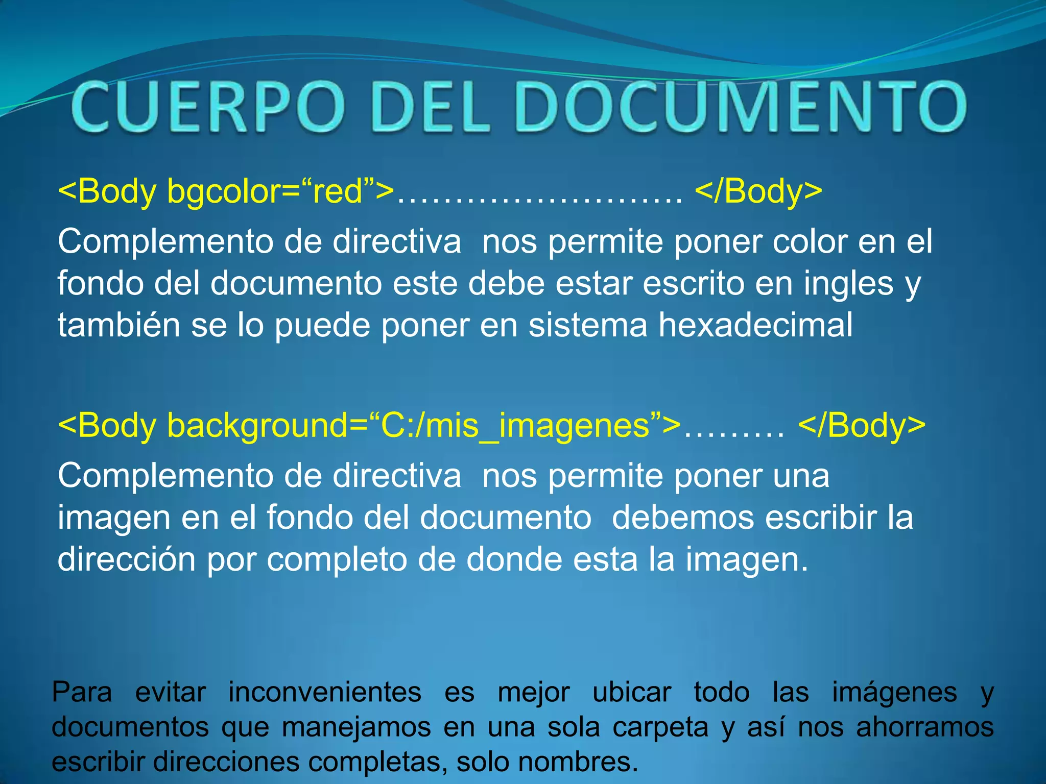 <Body bgcolor=“red”>……………………. </Body>
Complemento de directiva nos permite poner color en el
fondo del documento este debe estar escrito en ingles y
también se lo puede poner en sistema hexadecimal

<Body background=“C:/mis_imagenes”>……… </Body>
Complemento de directiva nos permite poner una
imagen en el fondo del documento debemos escribir la
dirección por completo de donde esta la imagen.


Para evitar inconvenientes es mejor ubicar todo las imágenes y
documentos que manejamos en una sola carpeta y así nos ahorramos
escribir direcciones completas, solo nombres.
 