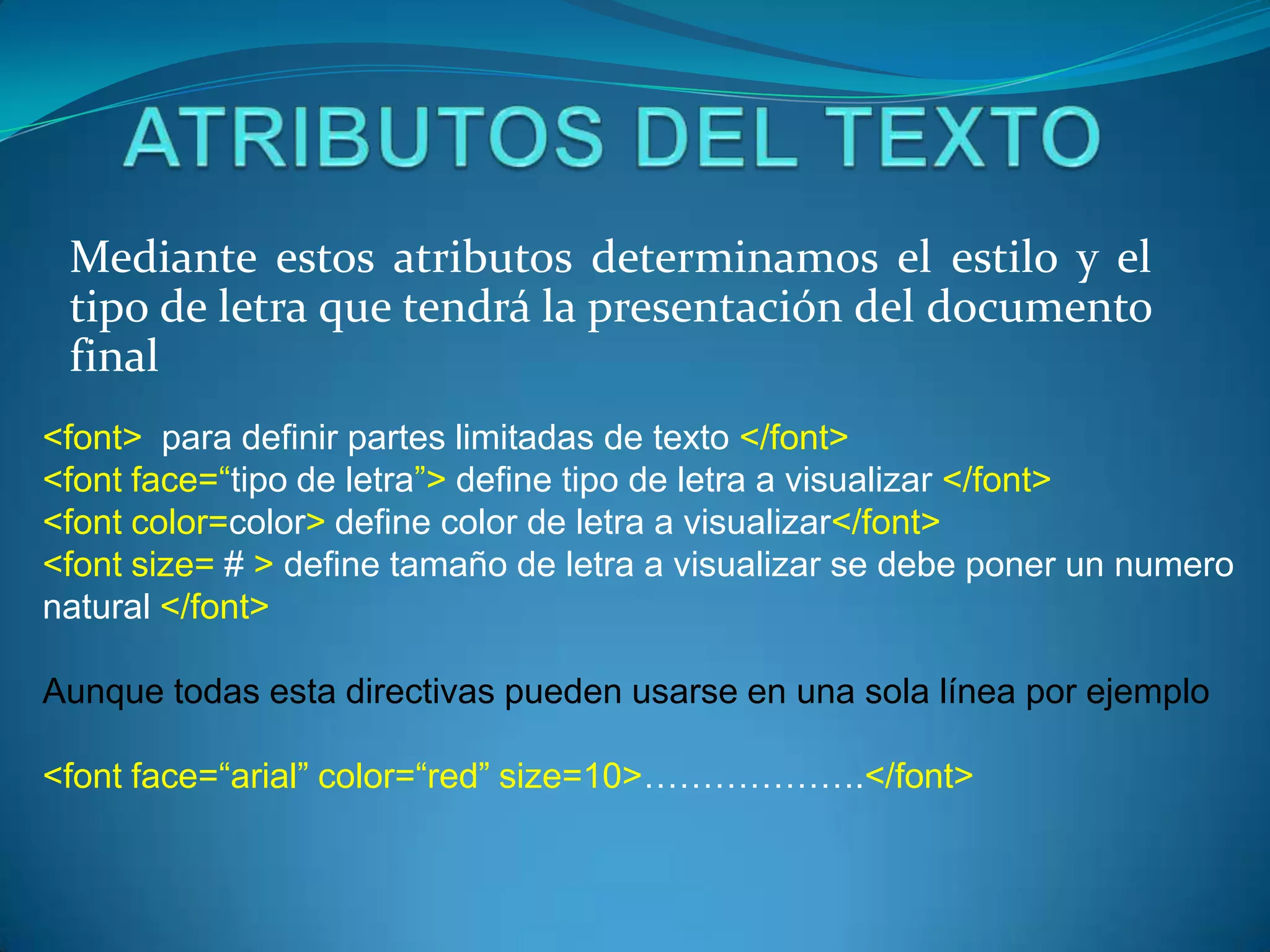 Mediante estos atributos determinamos el estilo y el
 tipo de letra que tendrá la presentación del documento
 final
<font> para definir partes limitadas de texto </font>
<font face=“tipo de letra”> define tipo de letra a visualizar </font>
<font color=color> define color de letra a visualizar</font>
<font size= # > define tamaño de letra a visualizar se debe poner un numero
natural </font>

Aunque todas esta directivas pueden usarse en una sola línea por ejemplo

<font face=“arial” color=“red” size=10>……………….</font>
 