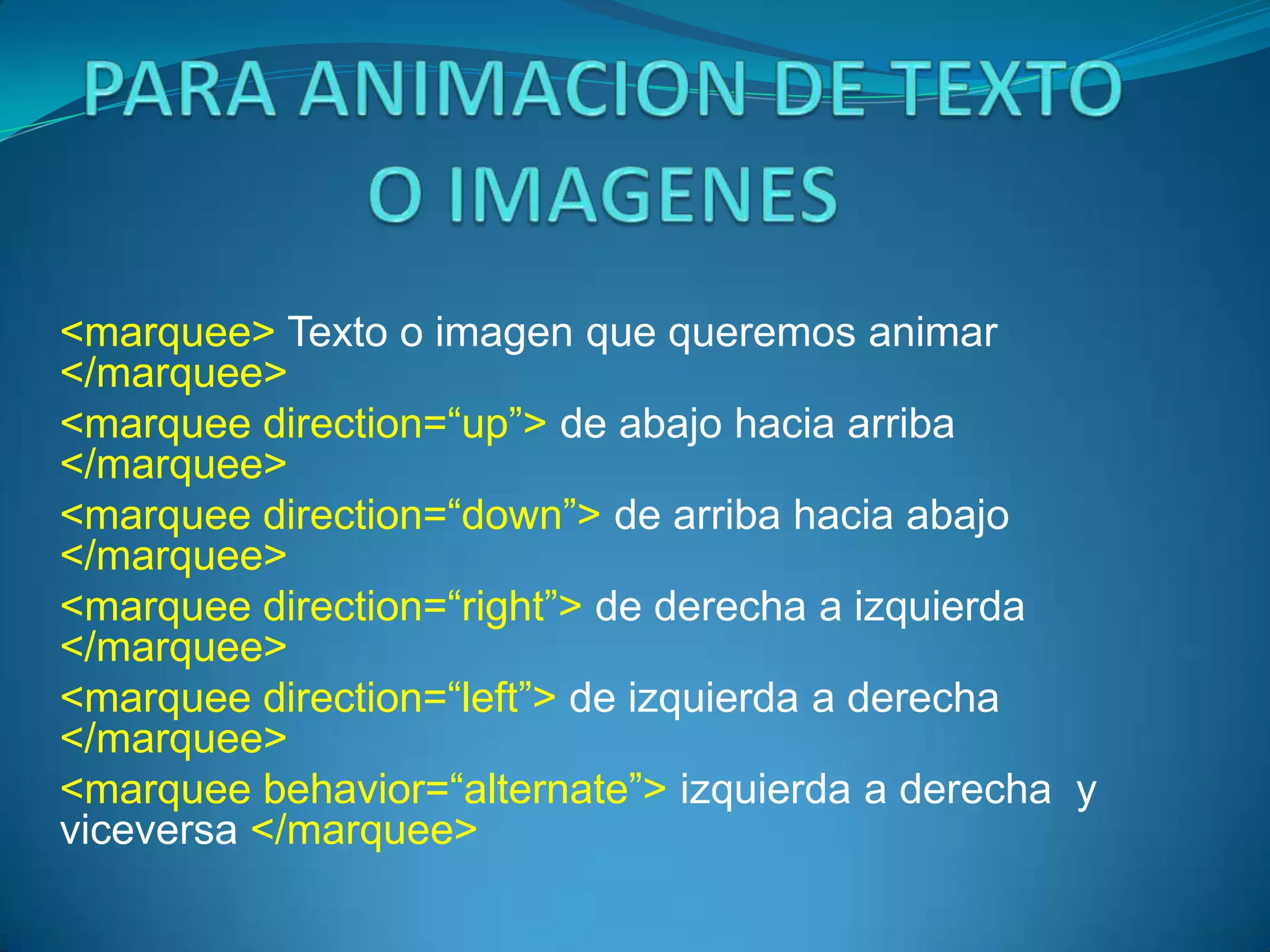 <marquee> Texto o imagen que queremos animar
</marquee>
<marquee direction=“up”> de abajo hacia arriba
</marquee>
<marquee direction=“down”> de arriba hacia abajo
</marquee>
<marquee direction=“right”> de derecha a izquierda
</marquee>
<marquee direction=“left”> de izquierda a derecha
</marquee>
<marquee behavior=“alternate”> izquierda a derecha y
viceversa </marquee>
 