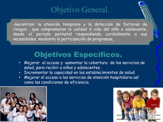Objetivo General.
-Garantizar la atención temprana y la detección de factores de
riesgos , que comprometan la calidad d vida del niño o adolecente,
desde el periodo perinatal respondiendo cordialmente a sus
necesidades, mediante la participación de programas,
Objetivos Específicos.
• Mejorar el acceso y aumentar la cobertura de los servicios de
salud, para recibir a niños y adolecentes .
• Incrementar la capacidad en los establecimientos de salud.
• Mejorar el acceso a los servicios de atención hospitalaria así
como las condiciones de eficiencia.
 