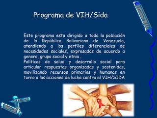 Programa de VIH/Sida
Este programa esta dirigido a toda la población
de la República Bolivariana de Venezuela,
atendiendo a los perfiles diferenciales de
necesidades sociales, expresados de acuerdo a
genero, grupo social y etnia .
Políticas de salud y desarrollo social para
articular respuestas organizadas y sostenidas,
movilizando recursos primarios y humanos en
torno a las acciones de lucha contra el VIH/SIDA
 