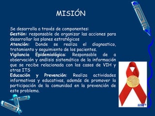 MISIÓN
Se desarrolla a través de componentes:
Gestión: responsable de organizar las acciones para
desarrollar los planes estratégicos
Atención: Donde se realiza el diagnostico,
tratamiento y seguimiento de los pacientes.
Vigilancia Epidemiológica: Responsable de a
observación y análisis sistemático de la información
que se recibe relacionada con los casos de VIH y
otras ITS
Educación y Prevención: Realiza actividades
informativas y educativas, además de promover la
participación de la comunidad en la prevención de
este problema.
 