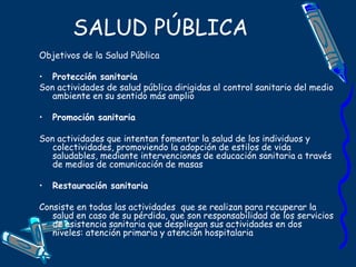 SALUD PÚBLICA
Objetivos de la Salud Pública
• Protección sanitaria
Son actividades de salud pública dirigidas al control sanitario del medio
ambiente en su sentido más amplio
• Promoción sanitaria
Son actividades que intentan fomentar la salud de los individuos y
colectividades, promoviendo la adopción de estilos de vida
saludables, mediante intervenciones de educación sanitaria a través
de medios de comunicación de masas
• Restauración sanitaria
Consiste en todas las actividades que se realizan para recuperar la
salud en caso de su pérdida, que son responsabilidad de los servicios
de asistencia sanitaria que despliegan sus actividades en dos
niveles: atención primaria y atención hospitalaria
 