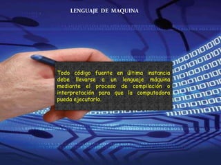 LENGUAJE DE MAQUINA 
Todo código fuente en última instancia 
debe llevarse a un lenguaje máquina 
mediante el proceso de compilación o 
interpretación para que la computadora 
pueda ejecutarlo. 
 