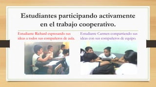 Estudiantes participando activamente
en el trabajo cooperativo.
Estudiante Richard expresando sus
ideas a todos sus compañeros de aula.
Estudiante Carmen compartiendo sus
ideas con sus compañeros de equipo.
 