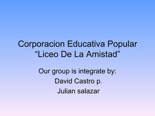 Corporacion Educativa Popular “Liceo De La Amistad” Our group is integrate by: David Castro p. Julian salazar 