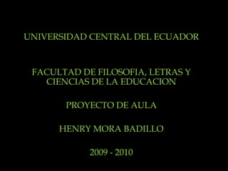 UNIVERSIDAD CENTRAL DEL ECUADOR FACULTAD DE FILOSOFIA, LETRAS Y CIENCIAS DE LA EDUCACION PROYECTO DE AULA HENRY MORA BADILLO 2009 - 2010 