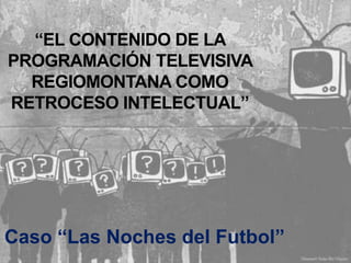 “EL CONTENIDO DE LA
PROGRAMACIÓN TELEVISIVA
  REGIOMONTANA COMO
RETROCESO INTELECTUAL”




Caso “Las Noches del Futbol”
 