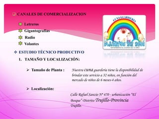 CANALES DE COMERCIALIZACION
Letreros
Gigantografías
Radio
Volantes
 ESTUDIO TÉCNICO PRODUCTIVO
1. TAMAÑO Y LOCALIZACIÓN:
 Tamaño de Planta :
 Localización:
Calle Rafael Sanzio Nº 470 - urbanización “El
Bosque”-Distrito Trujillo-Provincia
Trujillo.
Nuestra cuna guardería tiene la disponibilidad de
brindar este servicio a 32 niños, en función del
mercado de niños de 6 meses-4 años.
 