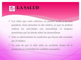  Los niños que estén enfermos no podrán acudir a la cuna
guardería, hasta presentar la alta médica, ya que no podrían
realizar las actividades con normalidad, ni tampoco
permitirían que los demás niños las desarrollaran.
 Solo se administraran las medicinas que hayan sido recetadas
por el médico.
 En caso de que el niño sufra un accidente dentro de la
institución se le brindará los cuidados necesarios.

LA SALUD
 