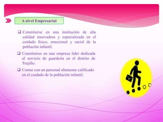 A nivel Empresarial
 Constituirse en una institución de alta
calidad innovadora y especializada en el
cuidado físico, emocional y social de la
población infantil.
 Constituirse en una empresa líder dedicada
al servicio de guardería en el distrito de
Trujillo.
 Contar con un personal altamente calificado
en el cuidado de la población infantil.
 