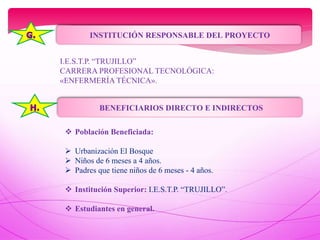 INSTITUCIÓN RESPONSABLE DEL PROYECTO
I.E.S.T.P. “TRUJILLO”
CARRERA PROFESIONAL TECNOLÓGICA:
«ENFERMERÍA TÉCNICA».
BENEFICIARIOS DIRECTO E INDIRECTOS
 Población Beneficiada:
 Urbanización El Bosque
 Niños de 6 meses a 4 años.
 Padres que tiene niños de 6 meses - 4 años.
 Institución Superior: I.E.S.T.P. “TRUJILLO”.
 Estudiantes en general.
 