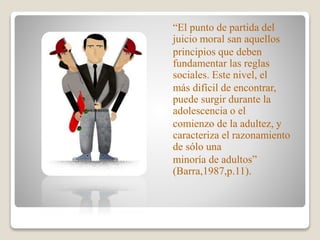 “El punto de partida del
juicio moral san aquellos
principios que deben
fundamentar las reglas
sociales. Este nivel, el
más difícil de encontrar,
puede surgir durante la
adolescencia o el
comienzo de la adultez, y
caracteriza el razonamiento
de sólo una
minoría de adultos”
(Barra,1987,p.11).
 