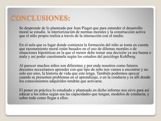 CONCLUSIONES:
Se desprende de lo planteado por Jean Piaget que para entender el desarrollo
moral se estudia la interiorización de normas morales y la construcción activa
que el niño propio realiza a través de la interacción con el medio.
En el aula que es lugar donde comienza la formación del niño se toma en cuenta
que razonamiento moral están basados en el uso de dilemas morales o de
situaciones hipotéticas en la que el menor debe tomar una decisión ya sea buena o
mala y así poder cuestionarla según los estudios del psicólogo Kohlberg.
Al parecer muchos niños son diferentes y por ende nosotros como futuros
docentes necesitamos aprender con qué tipo de niño nos vamos a encontrar y no
solo eso sino, la historia de vida que este tenga. También podremos apoyar
cuando se presenten problemas en el aprendizaje, o en la conducta y es allí donde
los conocimientos adquiridos tendrán que activarse.
El poner en práctica lo estudiado y planteado en dicho informe nos sirve para así
educar a los niños según sea las capacidades que tengan, modelos de conducta, y
sobre todo como llegar a ellos.
 