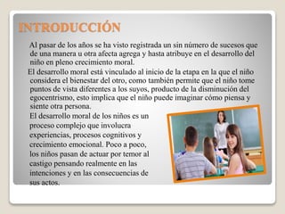 INTRODUCCIÓN
Al pasar de los años se ha visto registrada un sin número de sucesos que
de una manera u otra afecta agrega y hasta atribuye en el desarrollo del
niño en pleno crecimiento moral.
El desarrollo moral está vinculado al inicio de la etapa en la que el niño
considera el bienestar del otro, como también permite que el niño tome
puntos de vista diferentes a los suyos, producto de la disminución del
egocentrismo, esto implica que el niño puede imaginar cómo piensa y
siente otra persona.
El desarrollo moral de los niños es un
proceso complejo que involucra
experiencias, procesos cognitivos y
crecimiento emocional. Poco a poco,
los niños pasan de actuar por temor al
castigo pensando realmente en las
intenciones y en las consecuencias de
sus actos.
 