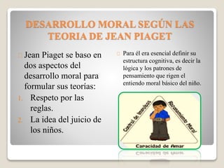 DESARROLLO MORAL SEGÚN LAS
TEORIA DE JEAN PIAGET
Jean Piaget se baso en
dos aspectos del
desarrollo moral para
formular sus teorías:
1. Respeto por las
reglas.
2. La idea del juicio de
los niños.
Para él era esencial definir su
estructura cognitiva, es decir la
lógica y los patrones de
pensamiento que rigen el
entiendo moral básico del niño.
 