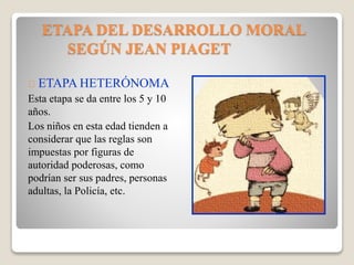 ETAPA DEL DESARROLLO MORAL
SEGÚN JEAN PIAGET
ETAPA HETERÓNOMA
Esta etapa se da entre los 5 y 10
años.
Los niños en esta edad tienden a
considerar que las reglas son
impuestas por figuras de
autoridad poderosas, como
podrían ser sus padres, personas
adultas, la Policía, etc.
 