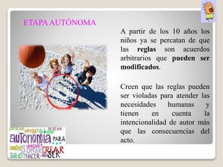 ETAPAAUTÓNOMA
A partir de los 10 años los
niños ya se percatan de que
las reglas son acuerdos
arbitrarios que pueden ser
modificados.
Creen que las reglas pueden
ser violadas para atender las
necesidades humanas y
tienen en cuenta la
intencionalidad de autor más
que las consecuencias del
acto.
 
