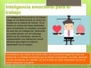Inteligencia emocional para el
trabajo
La Inteligencia Emocional en el trabajo
juega un rol determinante en todos los
niveles de la cadena de mando. Si se
toman en cuenta las fases diseñadas
para comprender el complejo concepto
de este tipo de inteligencia, fácilmente
se puede asociar con el Liderazgo
dentro de las empresas, donde es
indispensable una interacción social
eficiente para lograr el máximo
desempeño de un equipo.
Una persona que carece de control sobre sus emociones negativas podrá ser
víctima de un arrebato emocional que le impida concentrarse, recordar, aprender
y tomar decisiones con claridad. De ahí la frase de cierto empresario de que el
estrés estupidiza a la gente.
 