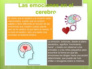 Las emociones en el
cerebro
Es cierto que el cerebro y el corazón están
relacionados, puesto que el corazón
palpita a ritmo diferente en función de las
emociones que nuestro cuerpo siente,
pero es el cerebro el que tiene el mando. Y
no todo el cerebro, sino una parte muy
concreta: el sistema límbico
La emoción, entonces, desde el plano
semántico, significa “movimiento
hacia”, y basta con observar a los
animales o a los niños pequeños para
encontrar la forma en que las
emociones los dirigen hacia una acción
determinada, que puede ser huir,
chillar o recogerse sobre sí mismos.
 