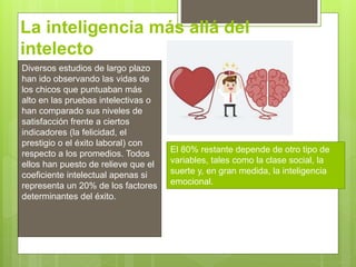 La inteligencia más allá del
intelecto
Diversos estudios de largo plazo
han ido observando las vidas de
los chicos que puntuaban más
alto en las pruebas intelectivas o
han comparado sus niveles de
satisfacción frente a ciertos
indicadores (la felicidad, el
prestigio o el éxito laboral) con
respecto a los promedios. Todos
ellos han puesto de relieve que el
coeficiente intelectual apenas si
representa un 20% de los factores
determinantes del éxito.
El 80% restante depende de otro tipo de
variables, tales como la clase social, la
suerte y, en gran medida, la inteligencia
emocional.
 