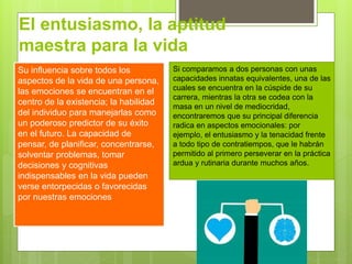 El entusiasmo, la aptitud
maestra para la vida
Su influencia sobre todos los
aspectos de la vida de una persona,
las emociones se encuentran en el
centro de la existencia; la habilidad
del individuo para manejarlas como
un poderoso predictor de su éxito
en el futuro. La capacidad de
pensar, de planificar, concentrarse,
solventar problemas, tomar
decisiones y cognitivas
indispensables en la vida pueden
verse entorpecidas o favorecidas
por nuestras emociones
Si comparamos a dos personas con unas
capacidades innatas equivalentes, una de las
cuales se encuentra en la cúspide de su
carrera, mientras la otra se codea con la
masa en un nivel de mediocridad,
encontraremos que su principal diferencia
radica en aspectos emocionales: por
ejemplo, el entusiasmo y la tenacidad frente
a todo tipo de contratiempos, que le habrán
permitido al primero perseverar en la práctica
ardua y rutinaria durante muchos años.
 