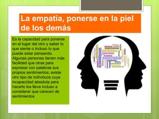 La empatía, ponerse en la piel
de los demás
Es la capacidad para ponerse
en el lugar del otro y saber lo
que siente o incluso lo que
puede estar pensando.
Algunas personas tienen más
facilidad que otras para
expresar con palabras sus
propios sentimientos; existe
otro tipo de individuos cuya
incapacidad absoluta para
hacerlo los lleva incluso a
considerar que carecen de
sentimientos
 