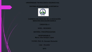 UNIVERSIDAD TECNOLÓGICA EQUINOCCIAL
SISTEMA DE EDUCACIÓN A DISTANCIA
CARRERA EN CIENCIAS DE LA EDUCACIÓN
MENCIÓN EDUCACIÓN BASICA
CREDITOS: 6
NIVEL: SEGUNDO
MATERIA: PSICOPEDAGOGÍA
RESPONSABLE:
María Julia Armijos López
TUTOR: PhD. Dr. Gonzalo Remache
Loja – Ecuador
2015
 