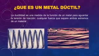 ¿QUE ES UN METAL DÚCTIL?
La ductilidad es una medida de la función de un metal para aguantar
la tensión de tracción: cualquier fuerza que separe ambos extremos
de un material.
 